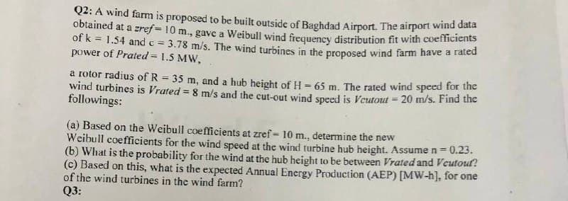 Q2: A wind farm is proposed to be built outside of Baghdad Airport, The airport wind data
obtained at a zref = 10 m., gave a Weibull wind frequency distribution fit with coemciens
of k = 1.54 andc = 3.78 m/s. The wind turbines in the proposed wind farm have a rated
power of Prated = 1.5 MW,
a rotor radius of R = 35 m, and a hub height of H = 65 m. The rated wind speed for the
wind turbines is Vrated = 8 m/s and the cut-out wind speed is Veutout = 20 m/s. Find the
followings:
(a) Based on the Weibull coefficients at zref= 10 m., determine the new
Weibull coefficients for the wind speed at the wind turbine hub height. Assume n =0.23.
(b) What is the probability for the wind at the hub height to be between Vrated and Veutoul?
(c) Based on this, what is the expected Annual Energy Production (AEP) [MW-h], for one
of the wind turbines in the wind farm?
Q3:
