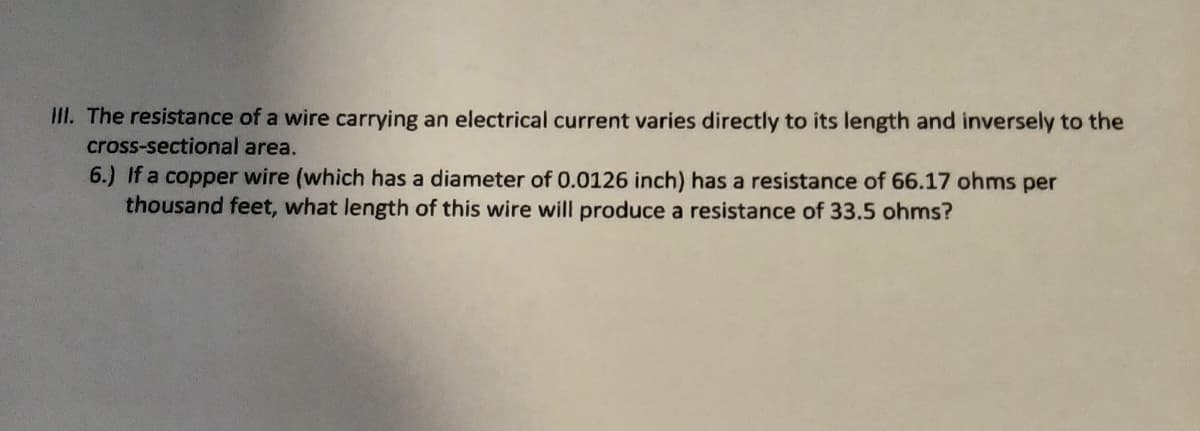 III. The resistance of a wire carrying an electrical current varies directly to its length and inversely to the
cross-sectional area.
6.) If a copper wire (which has a diameter of 0.0126 inch) has a resistance of 66.17 ohms per
thousand feet, what length of this wire will produce a resistance of 33.5 ohms?
