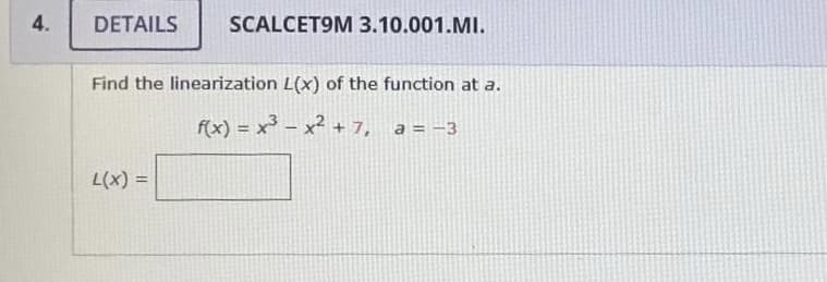 4.
DETAILS
SCALCET9M 3.10.001.MI.
Find the linearization L(x) of the function at a.
f(x) = x³ – x² + 7, a = -3
L(x) =
