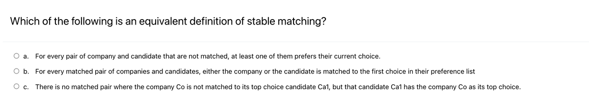 Which of the following is an equivalent definition of stable matching?
O a. For every pair of company and candidate that are not matched, at least one of them prefers their current choice.
O b. For every matched pair of companies and candidates, either the company or the candidate is matched to the first choice in their preference list
O c. There is no matched pair where the company Co is not matched to its top choice candidate Ca1, but that candidate Cal has the company Co as its top choice.