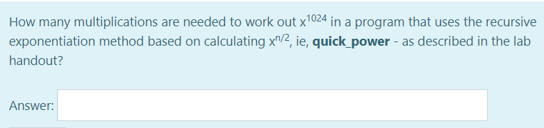 How many multiplications are needed to work out x¹024 in a program that uses the recursive
exponentiation method based on calculating x/2, ie, quick_power - as described in the lab
handout?
Answer: