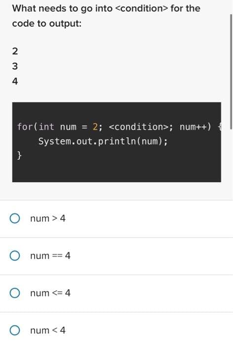 What needs to go into <condition> for the
code to output:
2
234
for(int num = 2; <condition>; num++) {
System.out.println(num);
}
O num > 4
O num == 4
num <= 4
O num < 4