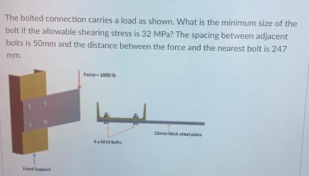 The bolted connection carries a load as shown. What is the minimum size of the
bolt if the allowable shearing stress is 32 MPa? The spacing between adjacent
bolts is 50mm and the distance between the force and the nearest bolt is 247
mm.
Force - 1000 ib
15mm thick steel plate
4 x M16 bolts
Fixed Support
