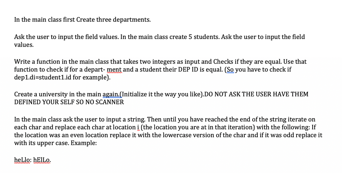 In the main class first Create three departments.
Ask the user to input the field values. In the main class create 5 students. Ask the user to input the field
values.
Write a function in the main class that takes two integers as input and Checks if they are equal. Use that
function to check if for a depart- ment and a student their DEP ID is equal. (So you have to check if
dep1.di=student1.id for example).
Create a university in the main again.(Initialize it the way you like).DO NOT ASK THE USER HAVE THEM
DEFINED YOUR SELF SO NO SCANNER
In the main class ask the user to input a string. Then until you have reached the end of the string iterate on
each char and replace each char at location i (the location you are at in that iteration) with the following: If
the location was an even location replace it with the lowercase version of the char and if it was odd replace it
with its upper case. Example:
heLlo: HEIILO.

