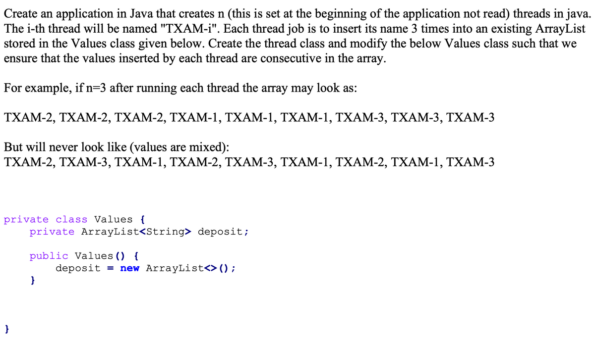 Create an application in Java that creates n (this is set at the beginning of the application not read) threads in java.
The i-th thread will be named "TXAM-i". Each thread job is to insert its name 3 times into an existing ArrayList
stored in the Values class given below. Create the thread class and modify the below Values class such that we
ensure that the values inserted by each thread are consecutive in the array.
For example, if n=3 after running each thread the array may look as:
TXAM-2, TXAM-2, TXAM-2, TXAM-1, TXAM-1, TXAM-1, TXAM-3, TXAM-3, TXAM-3
But will never look like (values are mixed):
ΤΧΑM-2 , ΤXAM-3, ΤXAM-1, ΤΧΑM-2, ΤΧAM-3, ΤΧΑM- 1, ΤΧΑM-2, TΧAM- 1, TΧΑM-3
private class Values {
private ArrayList<String> deposit;
public Values () {
deposit = new ArrayList<>() ;
}
}
