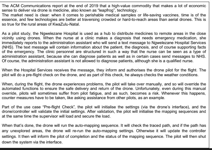 The ACM Communications report at the end of 2019 that a high-value commodity that makes a lot of economic
sense to deliver via drone is medicine, also known as "leapfrog", technology.
The market need is clear: when it comes to perishable medical samples or life-saving vaccines, time is of the
essence, and few technologies are better at traversing crowded or hard-to-reach areas than aerial drones. This is
so true for the rural areas of KwaZulu-Natal.
As a pilot study, the Ngwelezane Hospital is used as a hub to distribute medicines to remote areas in the close
vicinity using drones. When the nurse at a clinic makes a diagnosis that needs emergency medication, she
immediately reports to the administration assistant who will send a text message to Ngwelezane Hospital Services
(NHS). The text message will contain information about the patient, the diagnosis, and of course supporting facts
of the emergency. The clinic personnel are structured in such a way that the nurse can be seen as a type of
administration assistant, because she can diagnose patients as well as in certain cases send messages to NHS.
Of course, the administration assistant is not allowed to diagnose patients, although she is a qualified nurse.
When the Hospital Services receives the message, they inform and authorises the drone pilot for the flight. The
pilot will do a pre-flight check on the drone, and as part of this check, he always checks the weather conditions.
When, during the flight, the drone experiences problems, the pilot will take over manually, and so will override the
automated functions to ensure the safe delivery and return of the drone. Unfortunately, even during this manual
override, pilots will sometimes suffer from pilot fatigue, and as such, becomes a risk. Whenever this happens,
counter measures have to be taken, like asking assistance from other pilots, as an example.
Part of the use case "Pre-flight Check", the pilot will initialise the settings (via the drone's interface), and the
drone/controller will validate the initial settings. After validation, the pilot will initialise the mapping sequences and
at the same time the supervisor will load and secure the load.
When that's done, the drone will run the auto-mapping sequence. It will check the traced path, and if the path has
any unexplored areas, the drone will re-run the auto-mapping settings. Otherwise it will update the controller
settings. It then will inform the pilot of completion and the status of the mapping sequence. The pilot will then shut
down the system via the interface.
