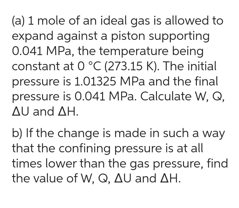 (a) 1 mole of an ideal gas is allowed to
expand against a piston supporting
0.041 MPa, the temperature being
constant at 0 °C (273.15 K). The initial
pressure is 1.01325 MPa and the final
pressure is 0.041 MPa. Calculate W, Q,
AU and AH.
b) If the change is made in such a way
that the confining pressure is at all
times lower than the gas pressure, find
the value of W, Q, AU and AH.