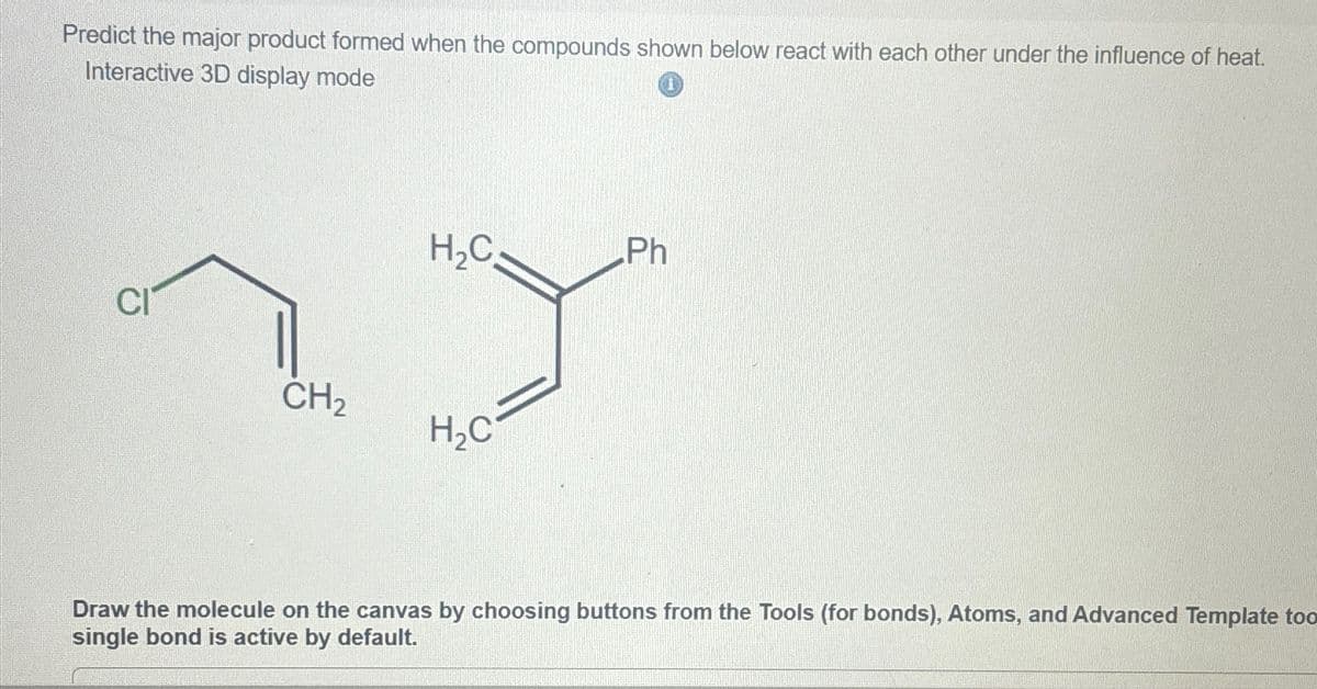 Predict the major product formed when the compounds shown below react with each other under the influence of heat.
Interactive 3D display mode
H₂C
Ph
CI
CH2
H₂C
Draw the molecule on the canvas by choosing buttons from the Tools (for bonds), Atoms, and Advanced Template too
single bond is active by default.