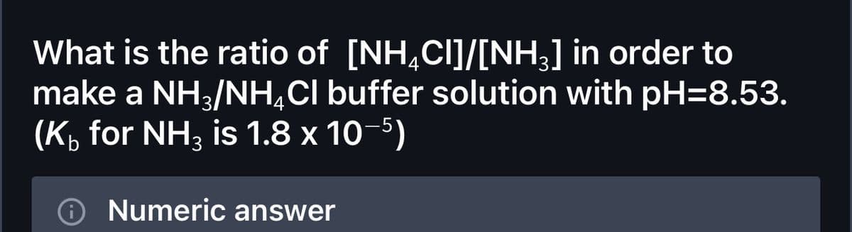What is the ratio of [NH4CI]/[NH3] in order to
make a NH3/NH4Cl buffer solution with pH=8.53.
(K₁ for NH3 is 1.8 x 10-5)
Numeric answer