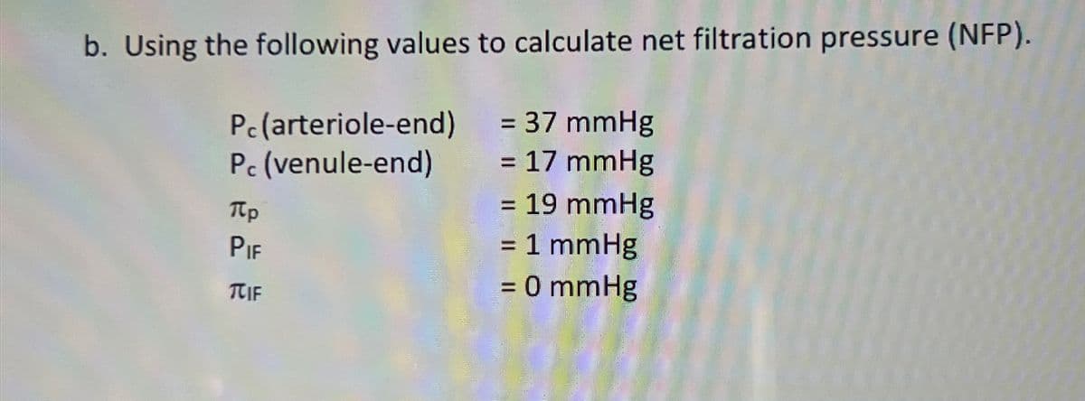 b. Using the following values to calculate net filtration pressure (NFP).
Pc (arteriole-end) = 37 mmHg
Pc (venule-end)
Πρ
PIE
TCIF
= 17 mmHg
= 19 mmHg
= 1 mmHg
= 0 mmHg