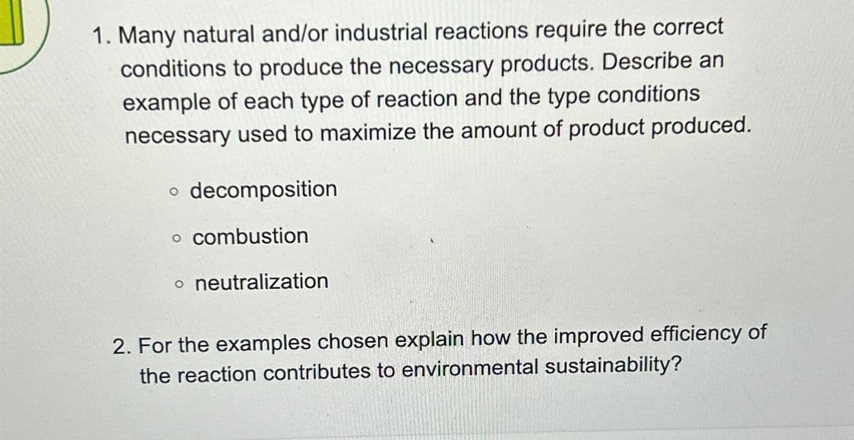 1. Many natural and/or industrial reactions require the correct
conditions to produce the necessary products. Describe an
example of each type of reaction and the type conditions
necessary used to maximize the amount of product produced.
• decomposition
。 combustion
。 neutralization
2. For the examples chosen explain how the improved efficiency of
the reaction contributes to environmental sustainability?