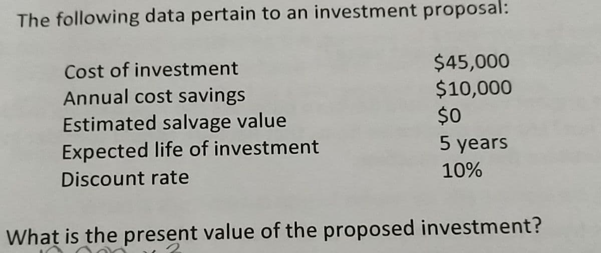 The following data pertain to an investment proposal:
Cost of investment
Annual cost savings
Estimated salvage value
Expected life of investment
$45,000
$10,000
$0
5 years
10%
Discount rate
What is the present value of the proposed investment?
