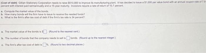 (Cost of debt) Gillian Stationery Corporation needs to raise $610,000 to improve its manufacturing plant. It has decided to issue a $1,000 par value bond with an annual coupon rate of 7.9
percent with interest paid semiannually and a 15-year maturity. Investors require a rate of return of 10.7 percent.
a. Compute the market value of the bonds.
b. How many bonds will the firm have to issue to receive the needed funds?
c. What is the firm's after-tax cost of debt if the firm's tax rate is 34 percent?
a. The market value of the bonds is $ (Round to the nearest cent.)
b. The number of bonds that the company needs to sell isbonds. (Round up to the nearest integer.)
c. The firm's after-tax cost of debt is. (Round to two decimal places)