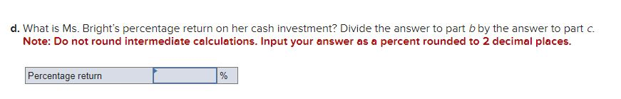 d. What is Ms. Bright's percentage return on her cash investment? Divide the answer to part b by the answer to part c.
Note: Do not round intermediate calculations. Input your answer as a percent rounded to 2 decimal places.
Percentage return
%