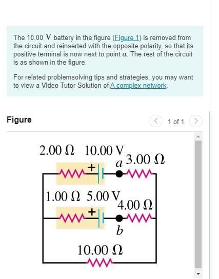 The 10.00 V battery in the figure (Figure 1) is removed from
the circuit and reinserted with the opposite polarity, so that its
positive terminal is now next to point a. The rest of the circuit
is as shown in the figure.
For related problemsolving tips and strategies, you may want
to view a Video Tutor Solution of A complex network.
Figure
< 1 of 1
2.00 Ω 10.00 V
a 3.00 N
1.00 N 5.00 V,
4.00 N
ww ww
10.00 2
