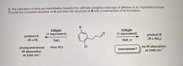 3. The utilization of diols as intermdiates towards the ultimate oxidative cleavage of alkenes is an important process.
Provide the predicted structure of A and then the structure ofB with a mehcanism of its formation.
EtMgBr
(1 equivalent)
EtMgBr
(1 equivalent)
product A
(R = H)
product B
(R = NO2)
THF;
THF, rt
strong and broad
IR absorption
at 3300 cm1
no IR absorption
at 3300 cm
then HCI
mechanism?
