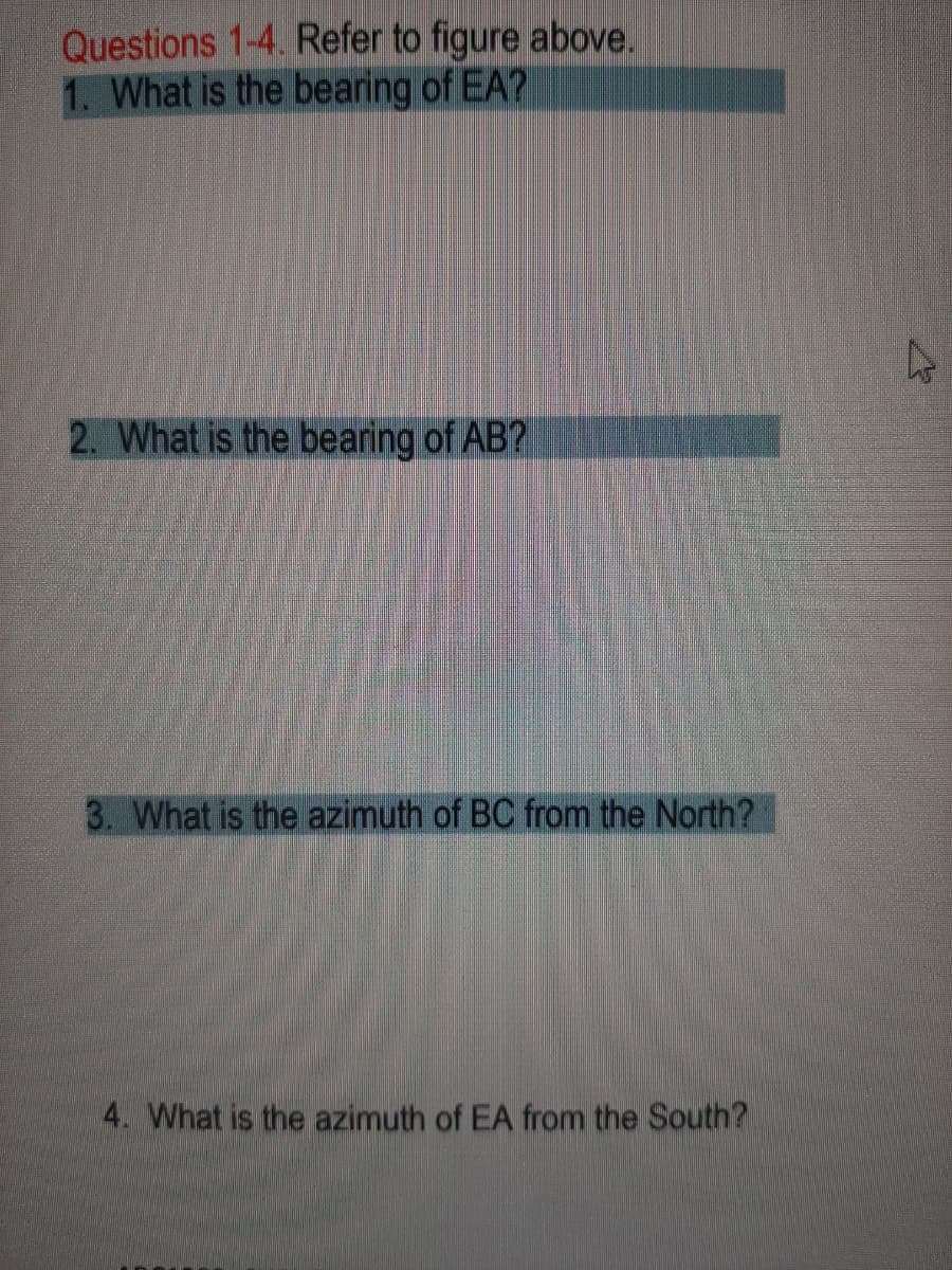 Questions 1-4. Refer to figure above.
1. What is the bearing of EA?
2. What is the bearing of AB?
3. What is the azimuth of BC from the North?
4. What is the azimuth of EA from the South?
