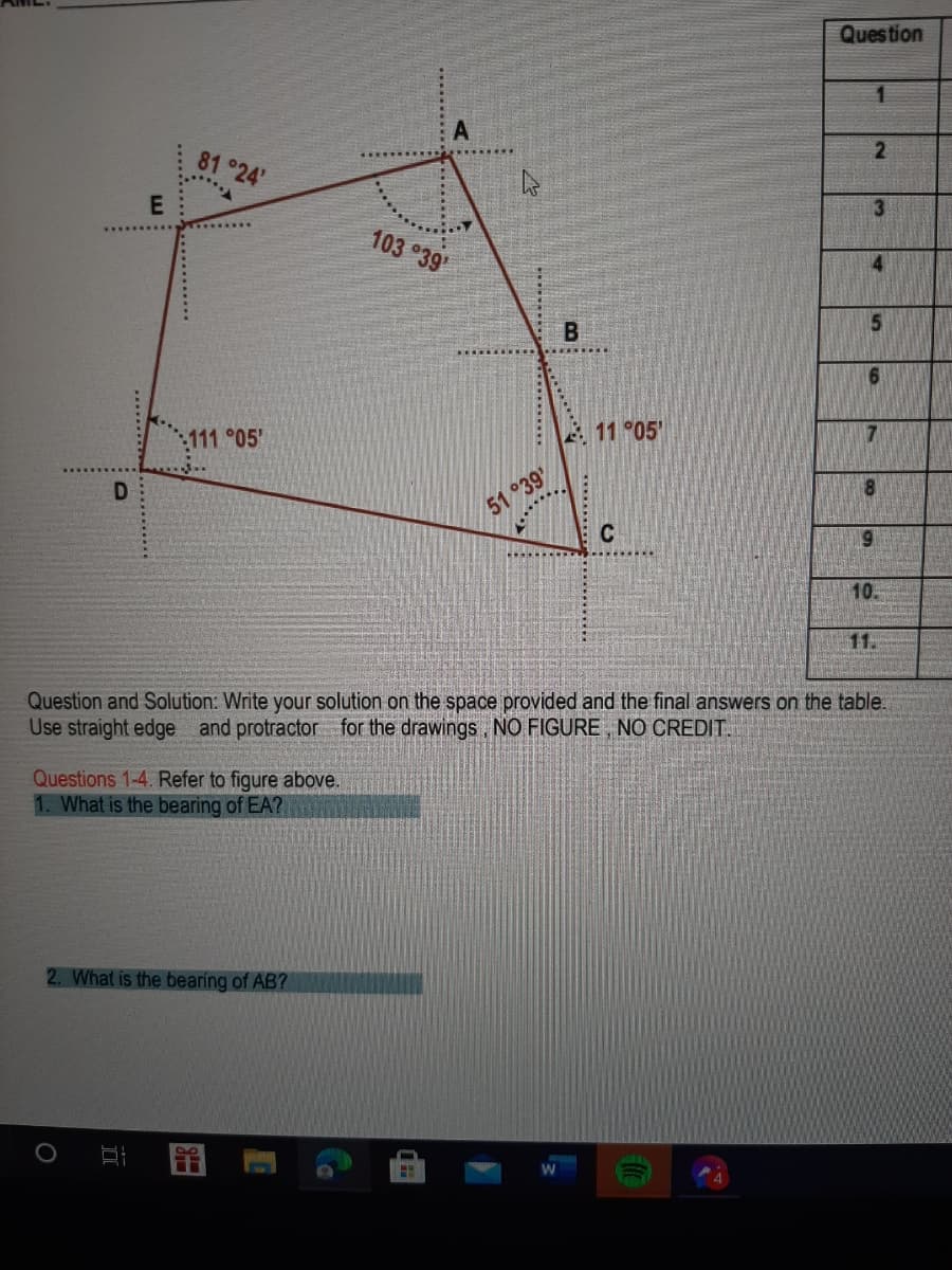 Question
81 °24'
3
103 °39'
5
B
:111 °05
11 °05'
D
51 °39'
C
69
10.
11.
Question and Solution: Write your solution on the space provided and the final answers on the table.
Use straight edge and protractor for the drawings, NO FIGURE , NO CREDIT.
Questions 1-4. Refer to figure above.
1. What is the bearing of EA?
2. What is the bearing of AB?
留
2.
******
............
......
