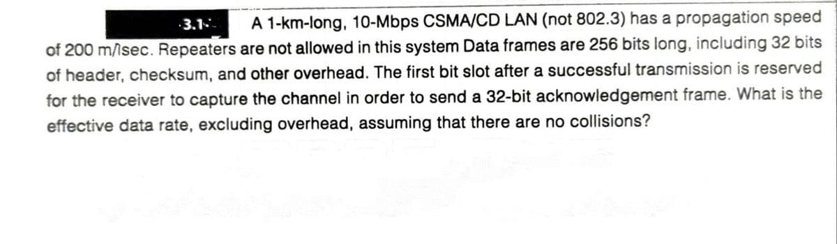 3.1
A 1-km-long, 10-Mbps CSMA/CD LAN (not 802.3) has a propagation speed
of 200 m/isec. Repeaters are not allowed in this system Data frames are 256 bits long, including 32 bits
of header, checksum, and other overhead. The first bit slot after a successful transmission is reserved
for the receiver to capture the channel in order to send a 32-bit acknowledgement frame. What is the
effective data rate, excluding overhead, assuming that there are no collisions?
