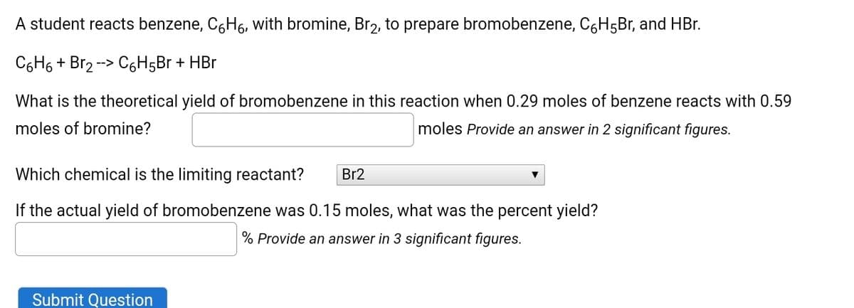 A student reacts benzene, C,H6, with bromine, Br2, to prepare bromobenzene, C6H5Br, and HBr.
C6H6 + Br2 --> C6H5B + HBr
What is the theoretical yield of bromobenzene in this reaction when 0.29 moles of benzene reacts with 0.59
moles of bromine?
moles Provide an answer in 2 significant figures.
Which chemical is the limiting reactant?
Br2
If the actual yield of bromobenzene was 0.15 moles, what was the percent yield?
% Provide an answer in 3 significant figures.
Submit Question
