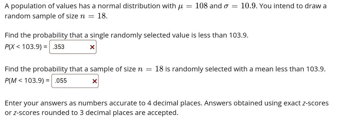 A population of values has a normal distribution with u
108 and o = 10.9. You intend to draw a
random sample of size n =
18.
Find the probability that a single randomly selected value is less than 103.9.
P(X < 103.9) = .353
Find the probability that a sample of size n =
18 is randomly selected with a mean less than 103.9.
P(M < 103.9) =.055
Enter your answers as numbers accurate to 4 decimal places. Answers obtained using exact z-scores
or z-scores rounded to 3 decimal places are accepted.
