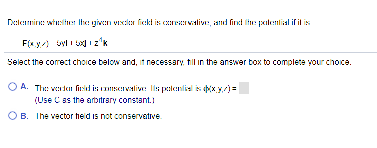 Determine whether the given vector field is conservative, and find the potential if it is.
F(x.y,z) = 5yi + 5xj + z*k
Select the correct choice below and, if necessary, fill in the answer box to complete your choice.
A. The vector field is conservative. Its potential is p(x,y,z) =
(Use C as the arbitrary constant.)
O B. The vector field is not conservative.
