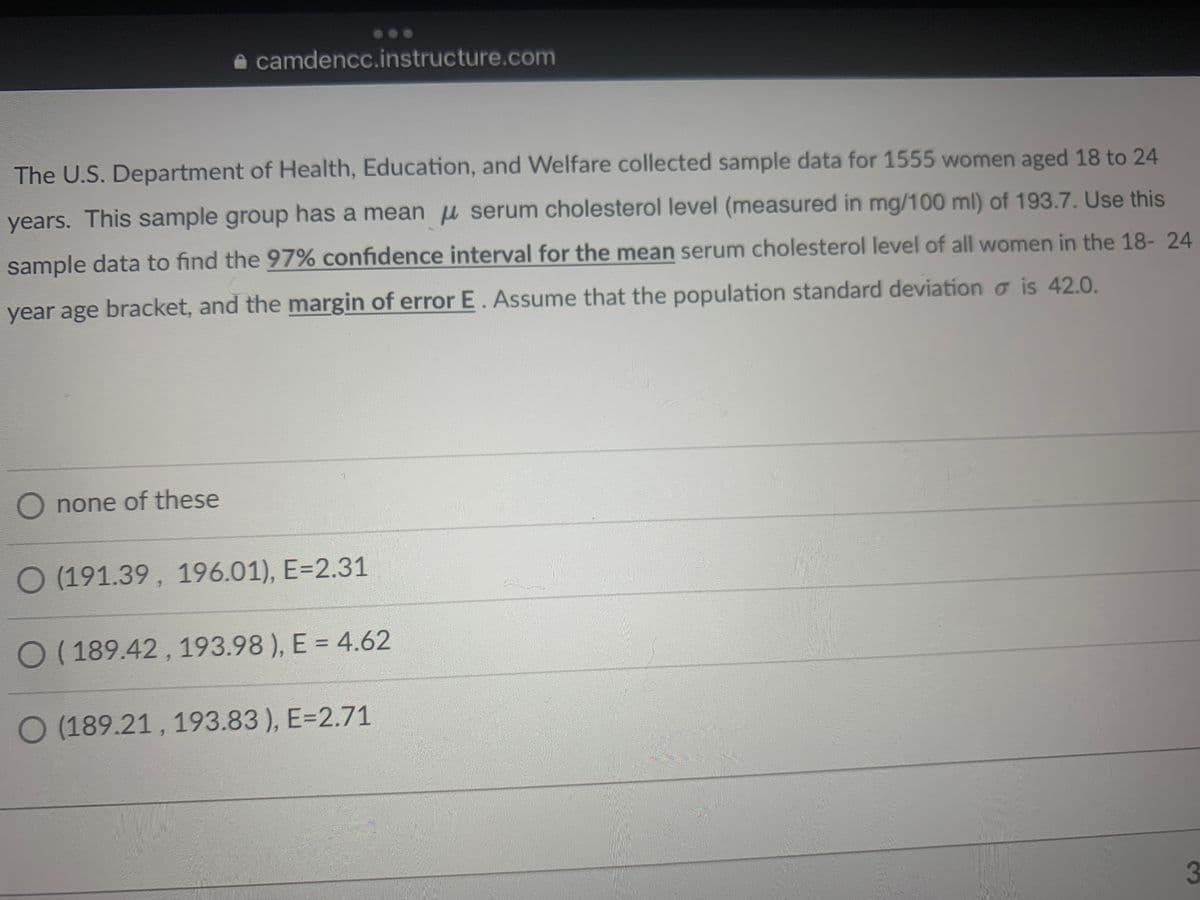 camdencc.instructure.com
The U.S. Department of Health, Education, and Welfare collected sample data for 1555 women aged 18 to 24
years. This sample group has a mean serum cholesterol level (measured in mg/100 ml) of 193.7. Use this
sample data to find the 97% confidence interval for the mean serum cholesterol level of all women in the 18-24
year age bracket, and the margin of error E. Assume that the population standard deviation is 42.0.
O none of these
O (191.39, 196.01), E=2.31
O (189.42, 193.98), E = 4.62
O (189.21, 193.83), E=2.71
3