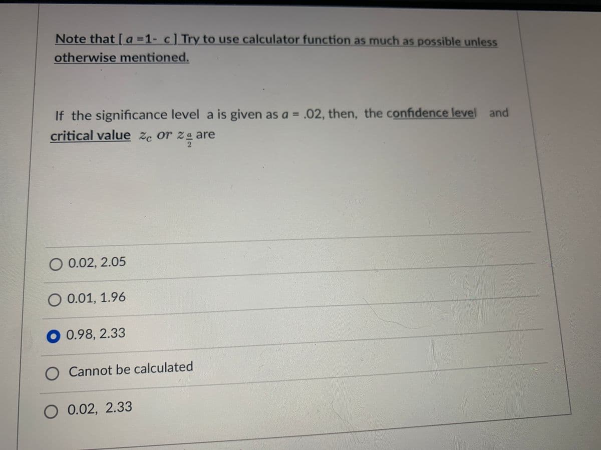 Note that [a=1- c] Try to use calculator function as much as possible unless
otherwise mentioned.
If the significance level a is given as a = .02, then, the confidence level and
critical value ze or za are
O 0.02, 2.05
○ 0.01, 1.96
0.98, 2.33
Cannot be calculated
O 0.02, 2.33
MAANA
Posle