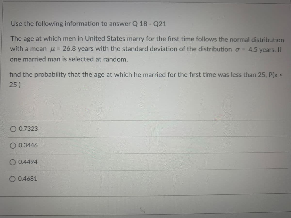 Use the following information to answer Q 18 - Q21
The age at which men in United States marry for the first time follows the normal distribution
with a mean μ = 26.8 years with the standard deviation of the distribution = 4.5 years. If
one married man is selected at random,
find the probability that the age at which he married for the first time was less than 25, P(x <
25)
O 0.7323
0.3446
O 0.4494
O 0.4681