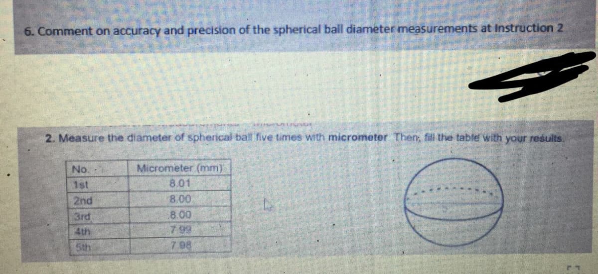 6. Comment on accuracy and precision of the spherical ball diameter measurements at Instruction 2
2. Measure the diameter of spherical ball five times with micrometer Then, fil the table with your results.
No.
Micrometer (mm)
1st
8.01
2nd
8.00
3rd
8.00
7 99
7 08
4th
5th
