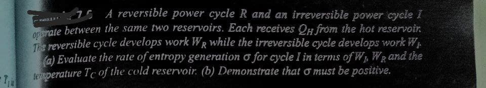 G5 A reversible power cycle R and an irreversible power cycle I
ate between the same two reservoirs. Each receives Og from the hot reservoir.
The reversible cycle develops work WR while the irreversible cycle develops work W,
(a) Evaluate the rate of entropy generation o for cycle I in terms of W WRand the
teRperature Tc of the cold reservoir. (b) Demonstrate that o must be positive.
