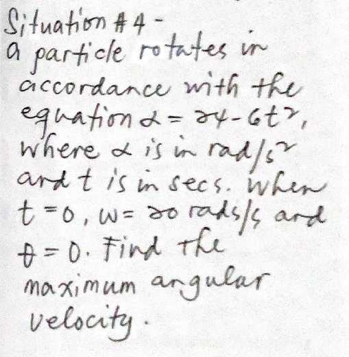 Situation # 4 -
a particle rotates in
accordance with the
equation d= a4-677,
where a is in rad/s
ard t is in secs. when
t-0,w3 d0 rads/s ard
+ = 0. Find the
maximum angular
velocity.
