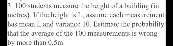 3. 100 students measure the height of a building (in
metres). If the height is L, assume each measurement
has mean L and variance 10. Estimate the probability
that the average of the 100 measurements is wrong
by more than 0.5m.
