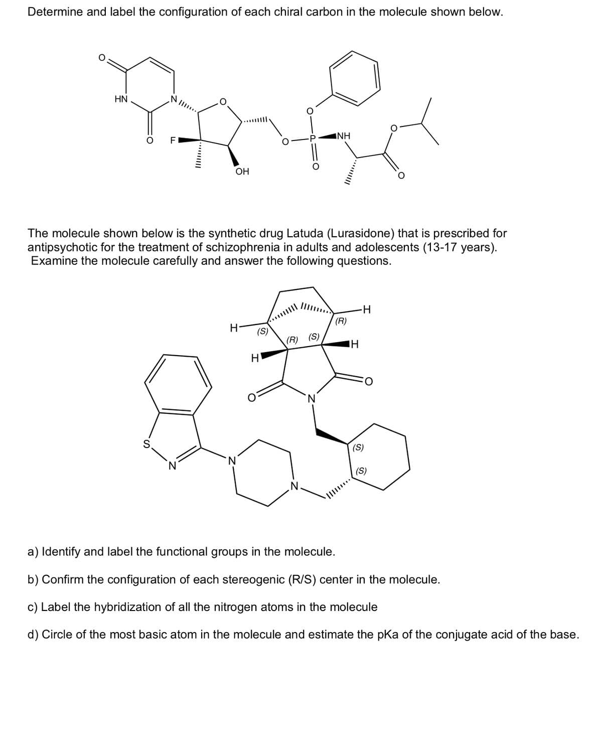 Determine and label the configuration of each chiral carbon in the molecule shown below.
HN
B
O FI
OH
The molecule shown below is the synthetic drug Latuda (Lurasidone) that is prescribed for
antipsychotic for the treatment of schizophrenia in adults and adolescents (13-17 years).
Examine the molecule carefully and answer the following questions.
H
'N
(S)
H
INH
(R) (S)
(R)
IH
H
(S)
O
(S)
a) Identify and label the functional groups in the molecule.
b) Confirm the configuration of each stereogenic (R/S) center the molecule.
c) Label the hybridization of all the nitrogen atoms in the molecule
d) Circle of the most basic atom in the molecule and estimate the pKa of the conjugate acid of the base.