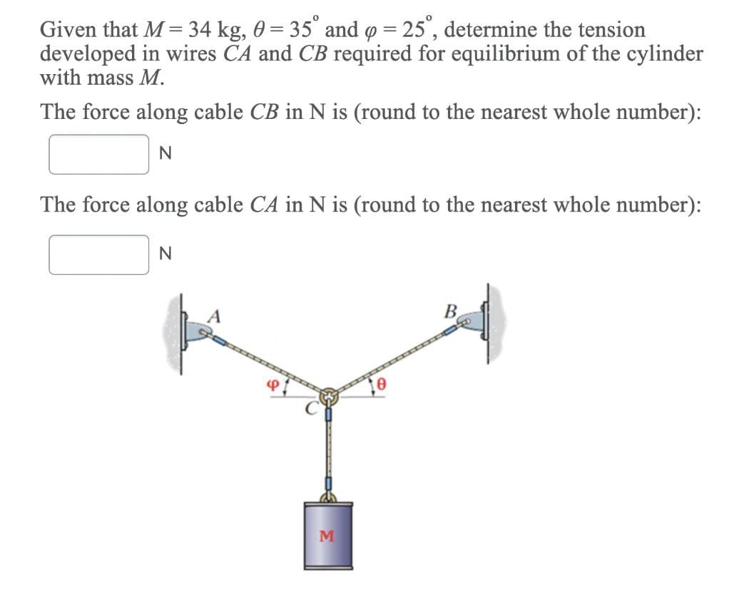 Given that M = 34 kg, 0 = 35° and o = 25", determine the tension
developed in wires ČA and CB required for equilibrium of the cylinder
with mass M.
The force along cable CB in N is (round to the nearest whole number):
N
The force along cable CA in N is (round to the nearest whole number):
A
B.
