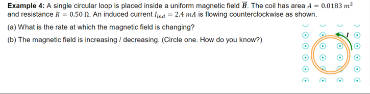 Example 4: A single circular loop is placed inside a uniform magnetic field B. The coil has area A = 0.0183 m²
and resistance R = 0.50 N. An induced current Iind = 2.4 mA is flowing counterclockwise as shown.
(a) What is the rate at which the magnetic field is changing?
(b) The magnetic field is increasing / decreasing. (Circle one. How do you know?)
O O
