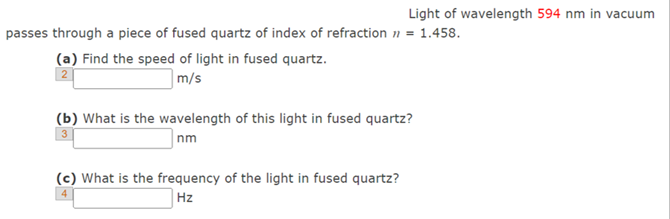 Light of wavelength 594 nm in vacuum
passes through a piece of fused quartz of index of refraction n = 1.458.
(a) Find the speed of light in fused quartz.
m/s
2
(b) What is the wavelength of this light in fused quartz?
nm
(c) What is the frequency of the light in fused quartz?
4
Hz
