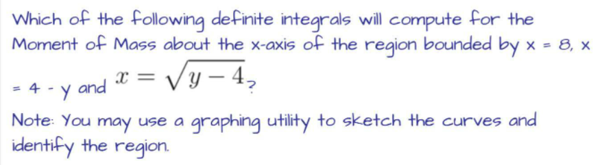 Which of the following definite integrals will compute for the
Moment of Mass about the x-axis of the region bounded by x = 8, x
X
Vy-4₂
= 4 and
Y
Note: You may use a graphing utility to sketch the curves and
identify the region.