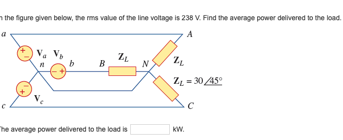 n the figure given below, the rms value of the line voltage is 238 V. Find the average power delivered to the load.
A
а
Va Vb
b
ZL
В
ZL
N
ZL = 3045°
Ve
C
kW.
The average power delivered to the load is
