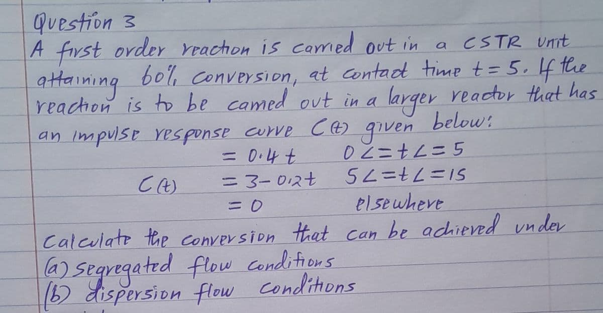 Question 3
a CSTR Unit
A first order reaction is carried out in
attaining 60%, conversion, at contact time += 5. If the
reaction is to be camed out in a larger reactor that has
an impulse response curve (+) given below:
= 0.4 t
C (t)
=3-012+
= 0
02=+2=5
5L=+L=15
elsewhere
Calculate the conversion that can be achieved under
(a) segregated flow conditions.
(b) dispersion flow conditions