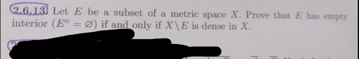 2.6.13) Let E be a subset of a metric space X. Prove that E has empty
interior (E° =Ø) if and only if X\E is dense in X.
