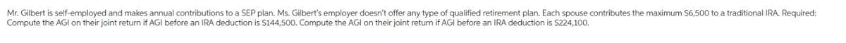 Mr. Gilbert is self-employed and makes annual contributions to a SEP plan. Ms. Gilbert's employer doesn't offer any type of qualified retirement plan. Each spouse contributes the maximum $6,500 to a traditional IRA. Required:
Compute the AGI on their joint return if AGI before an IRA deduction is $144,500. Compute the AGI on their joint return if AGI before an IRA deduction is $224,100.