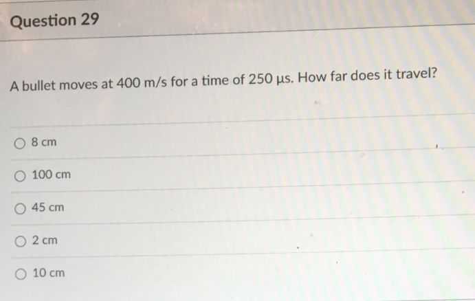 Question 29
A bullet moves at 400 m/s for a time of 250 µs. How far does it travel?
O 8 cm
O 100 cm
O 45 cm
O 2 cm
O 10 cm
