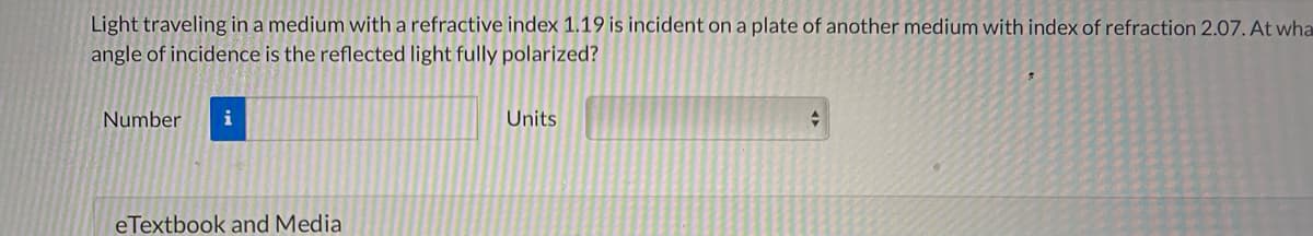 Light traveling in a medium with a refractive index 1.19 is incident on a plate of another medium with index of refraction 2.07. At wha
angle of incidence is the reflected light fully polarized?
Number
i
Units
eTextbook and Media
