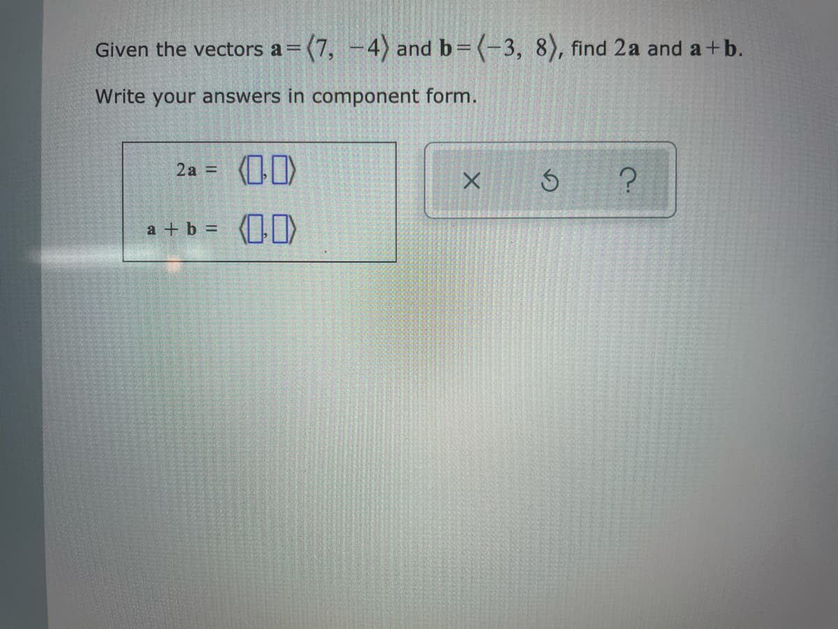 Given the vectors a=(7, -4) and b=(-3, 8), find 2a and a +b.
Write your answers in component form.
2a =
a + b =
