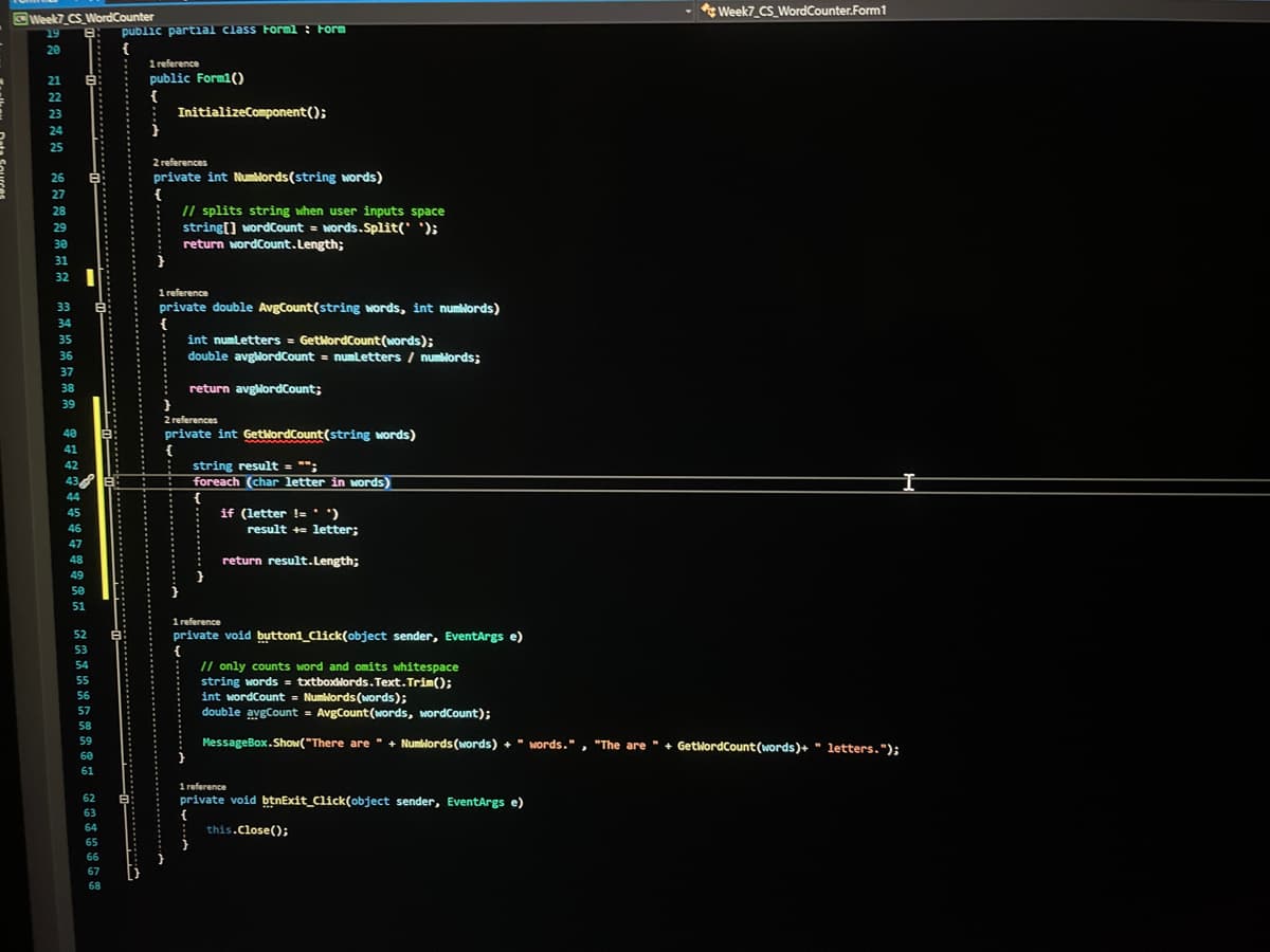 Week7 CS_WordCounter.Form1
Week7 CS WordCounter
public partial class Forml : Form
{
1 reference
public Form1()
{
: InitializeComponent();
19
20
21
B:
22
23
24
25
2 references
private int Numblords(string words)
{
// splits string when user inputs space
string[] wordCount = Nords.Split(' ');
return wordCount.Length;
26
27
28
29
30
31
32
1 reference
private double AvgCount(string words, int numlords)
{
int numLetters = GetwordCount (words);
double avglordCount = numLetters / numblords;
33
34
35
36
37
38
return avglordCount;
39
2 references
40
private int GetlordCount(string words)
{
string result = "";
foreach (char letter in words)
41
42
43
44
{
if (letter !='')
45
46
result += letter;
47
48
return result.Length;
49
50
51
1 reference
private void button1_Click(object sender, EventArgs e)
52
53
// only counts word and omits whitespace
string words = txtboxlords. Text. Trim();
int wordCount = Numlords (words);
54
55
56
57
double avgCount = AvgCount (words, wordCount);
58
59
MessageBox.Show("There are " + Numllords (words) +" words.", "The are " + GetwordCount(words)+ " letters, ");
60
61
1 reference
private void btnExit_Click(object sender, EventArgs e)
{
this.Close();
62
63
64
65
66
67
68
