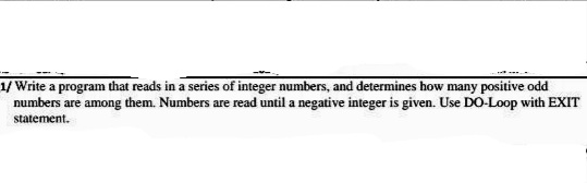 1/ Write a program that reads in a series of integer numbers, and determines how many positive odd
numbers are among them. Numbers are read until a negative integer is given. Use DO-Loop with EXIT
statement.
