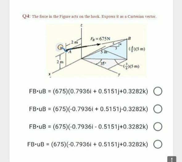 Q4: The force in the Figure acts on the hook. Express it as a Cartesian vector.
F = 675N
(총)(S m)
2 m
FB.uB (675)(0.7936i + 0.5151j+0.3282k) O
FB.uB = (675)(-0.7936i + 0.5151j-0.3282k)
FB.uB = (675)(-0.7936i - 0.5151j+0.3282k)
FB-uB = (675)(-0.7936i + 0.5151j+0.3282k) O

