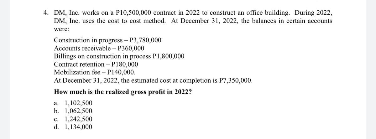 4. DM, Inc. works on a P10,500,000 contract in 2022 to construct an office building. During 2022,
DM, Inc. uses the cost to cost method. At December 31, 2022, the balances in certain accounts
were:
Construction in progress – P3,780,000
Accounts receivable – P360,000
Billings on construction in process P1,800,000
Contract retention – P180,000
Mobilization fee – P140,000.
At December 31, 2022, the estimated cost at completion is P7,350,000.
How much is the realized gross profit in 2022?
а. 1,102,500
b. 1,062,500
c. 1,242,500
d. 1,134,000
