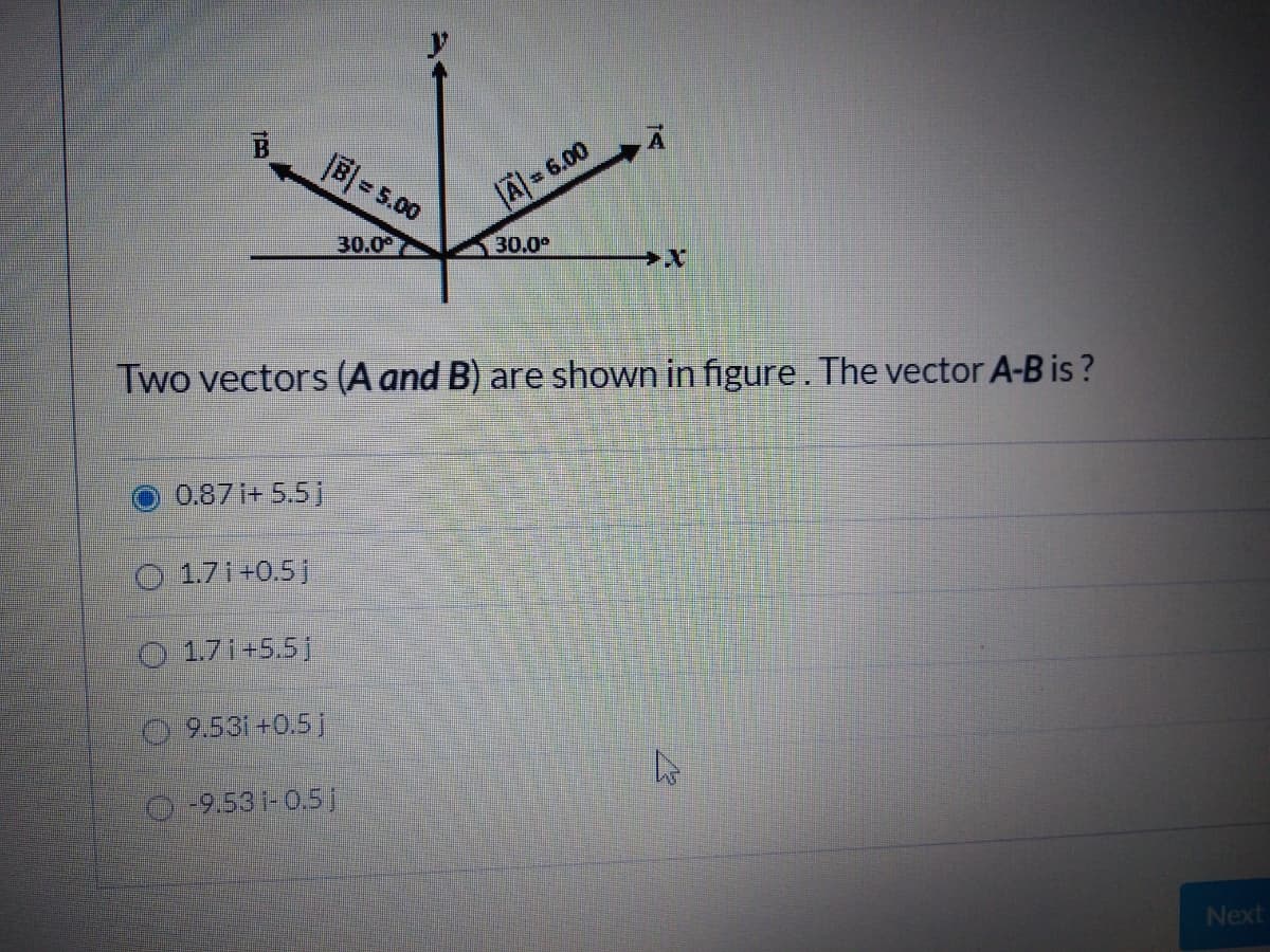 B = 5.00
A=6.00
30.00
30.0
Two vectors (A and B) are shown in figure . The vector A-B is?
0.87i+ 5.51
O 1.7 i +0.5j
O 1.7 i+5.51
9.53i+0.5 j
0-9.531-0.5 j
Next
